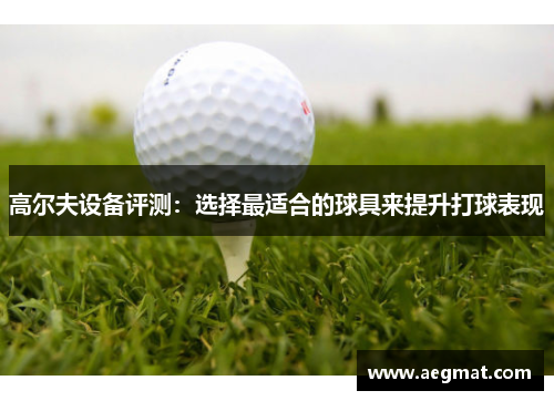 高尔夫设备评测：选择最适合的球具来提升打球表现